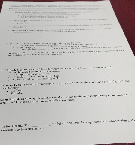 am e d h 
1. Mutpiple C hatces W hich of the fotioaing best deeates a comemmity action ioetee l
2. True or Falen Commmity setion iniiatives are eaky effecervs if they are furded by the envomment
t 
3. FIl is the Banke The process of eogaging community mombers in Mdentifying snd suiving problems is
_
4. Opew-Kadedy Desorthe a consmunity actinn leatiative that you have perticipated in or nbsseved. t
was its purpose, and what inspact did is have on the commesnty
S. Matching! Match the fallowing sermss with their correct defimitions: A) The not of working for a comusity willwnt pay
, 3. Sustainability * Afvocac y = = D Supperting a cause or proposal
C) The ability to mintain or suppont is aaivity over the lont ser 
6. Application-Based Question: How can you apply the principles of community action initiatives in your
own neighborhood? Provide specific examples.
7. Multiple Choice: Which of the following is NOT a benent of community action initiatives?
A) Increased community engagement
B) Improved local resources
C) Isolation of community members
D) Enhanced problem-solving skills
development. True or False: The interrelationship between self and community can lead to personal growth and
B) False A True
Open-Ended: In your opinion, what role does social media play in promoting community action
nitiatives? Discuss its advantages and disadvantages.
in the Blank: The _ model emphasizes the importance of collaboration and .
ommunity action initiatives.