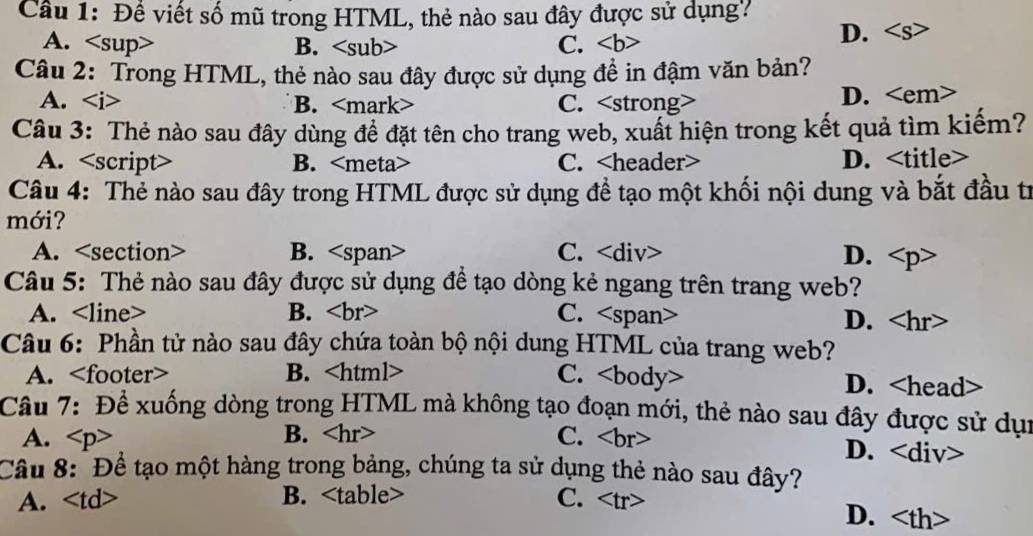 Đề viết số mũ trong HTML, thẻ nào sau đây được sử dụng?
A. B. C.
D.
Câu 2: Trong HTML, thẻ nào sau đây được sử dụng đề in đậm văn bản?
A. B. C.
D.
Câu 3: Thẻ nào sau đây dùng để đặt tên cho trang web, xuất hiện trong kết quả tìm kiếm?
A. script B. C. D.
Câu 4: Thẻ nào sau đây trong HTML được sử dụng đề tạo một khối nội dung và bắt đầu tr
mới?
A. B. C. ∠ div> D.
Câu 5: Thẻ nào sau đây được sử dụng đề tạo dòng kẻ ngang trên trang web?
A. B. C. .
D.
Câu 6: Phần tử nào sau đây chứa toàn bộ nội dung HTML của trang web?
A. B. C. body D.
Câu 7: Để xuống dòng trong HTML mà không tạo đoạn mới, thẻ nào sau đây được sử dụi
B.
A. C.
D.
Cầu 8: Để tạo một hàng trong bảng, chúng ta sử dụng thẻ nào sau đây?
A. · B. C.
D.