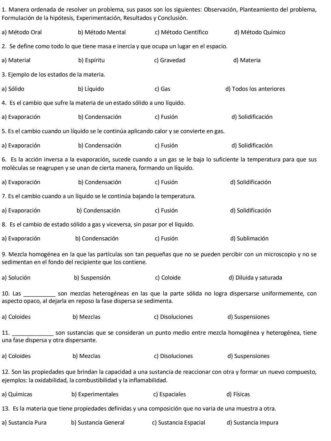 Manera ordenada de resolver un problema, sus pasos son los siguientes: Observación, Planteamiento del problema,
Formulación de la hipótesis, Experimentación, Resultados y Conclusión.
a) Método Oral b) Método Mental c) Método Científico d) Método Químico
2. Se define como todo lo que tiene masa e inercia y que ocupa un lugar en el espacio.
a) Material b) Espíritu c) Gravedad d) Materia
3. Ejemplo de los estados de la materia.
a) Sólido b) Líquido c) Gas d) Todos los anteriores
4. Es el cambio que sufre la materia de un estado sólido a uno líquido.
a) Evaporación b) Condensación c) Fusión d) Solidificación
5. Es el cambio cuando un líquido se le continúa aplicando calor y se convierte en gas.
a) Evaporación b) Condensación c) Fusión d) Solidificación
6. Es la acción inversa a la evaporación, sucede cuando a un gas se le baja lo suficiente la temperatura para que sus
moléculas se reagrupen y se unan de cierta manera, formando un líquido.
a) Evaporación b) Condensación c) Fusión d) Solidificación
7. Es el cambio cuando a un líquido se le continúa bajando la temperatura.
a) Evaporación b) Condensación c) Fusión d) Solidificación
8. Es el cambio de estado sólido a gas y viceversa, sin pasar por el líquido.
a) Evaporación b) Condensación c) Fusión d) Sublimación
9. Mezcla homogénea en la que las partículas son tan pequeñas que no se pueden percibir con un microscopio y no se
sedimentan en el fondo del recipiente que los contiene.
a) Solución b) Suspensión c) Coloide d) Diluida y saturada
10. Las _son mezclas heterogéneas en las que la parte sólida no logra dispersarse uniformemente, con
aspecto opaco, al dejarla en reposo la fase dispersa se sedimenta.
a) Coloides b) Mezclas c) Disoluciones d) Suspensiones
11. _son sustancias que se consideran un punto medio entre mezcla homogénea y heterogénea, tiene
una fase dispersa y otra dispersante.
a) Coloides b) Mezclas c) Disoluciones d) Suspensiones
12. Son las propiedades que brindan la capacidad a una sustancia de reaccionar con otra y formar un nuevo compuesto,
ejemplos: la oxidabilidad, la combustibilidad y la inflamabilidad.
a) Químicas b) Experimentales c) Espaciales d) Físicas
13. Es la materia que tiene propiedades definidas y una composición que no varia de una muestra a otra.
a) Sustancia Pura b) Sustancia General c) Sustancia Espacial d) Sustancia Impura