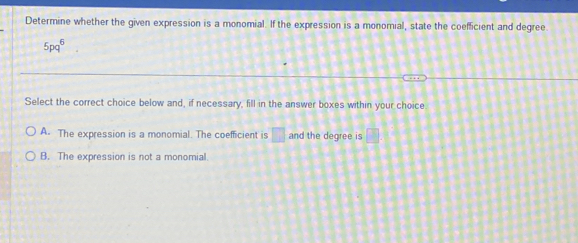 Determine whether the given expression is a monomial. If the expression is a monomial, state the coefficient and degree.
5pq⁸
Select the correct choice below and, if necessary, fill in the answer boxes within your choice
A. The expression is a monomial. The coefficient is □ and the degree is □.
B. The expression is not a monomial.