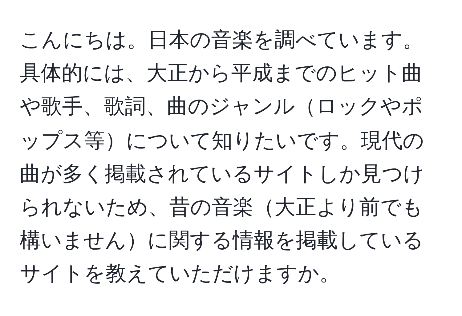 こんにちは。日本の音楽を調べています。具体的には、大正から平成までのヒット曲や歌手、歌詞、曲のジャンルロックやポップス等について知りたいです。現代の曲が多く掲載されているサイトしか見つけられないため、昔の音楽大正より前でも構いませんに関する情報を掲載しているサイトを教えていただけますか。