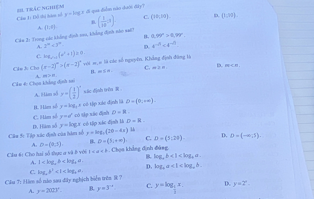 trÁC NgHiệM
Câu 1: Đồ thị hàm số y=log x đi qua điểm nào dưới đây?
A. (1;0). ( 1/10 ;1). C. (10;10). D. (1;10).
B.
Câu 2: Trong các khẳng định sau, khẳng định nào sai?
A. 2^(xa)<3^(20). B. 0,99^x>0,99^x.
D. 4^(-sqrt(3))<4^(-sqrt(2)).
C. log _a^2+3(a^2+1)≥ 0.
Câu 3: Cho (π -2)^m>(π -2)^n với m, n là các số nguyên. Khẳng định đúng là
A. m>n. B. m≤ n. C. m≥ n. D.
m
Câu 4: Chọn khẳng định sai
A. Hàm số y=( 1/2 )^x xác định trên R .
B. Hàm số y=log _2x có tập xác định là D=(0;+∈fty ).
C. Hàm số y=a^x có tập xác định D=R.
D. Hàm số y=log x có tập xác định là D=R.
Câu 5: Tập xác định của hàm số y=log _3(20-4x) là
A. D=(0;5). B. D=(5;+∈fty ). C. D=(5;20). D. D=(-∈fty ;5).
Câu 6: Cho hai số thực a và b với 1. Chọn khẳng định đúng.
B. log _ab<1<log _ba.
A. 1
D. log _ba<1<log _ab.
C. log _ab^2<1<log _ba.
Câu 7: Hàm số nào sau đây nghịch biến trên R ?
A. y=2023^x. B. y=3^(-x). C. y=log _ 1/2 x. D. y=2^x.