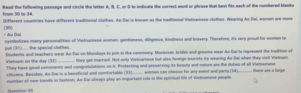 Read the following passage and circle the letter A, B, C, or D to indicate the correct word or phrase that best fits each of the numbered blanks 
from 30 to 34. 
Different countries have different traditional clothes. Ao Dai is known as the traditional Vietnamese clothes. Wearing Ao Dai, women are more 
(30) 
• Ao Dai 
symbolizes many personalities of Vietnamese women: gentleness, diligence, kindness and bravery. Therefore, it's very proud for women to 
put (31)..... the special clothes. 
Students and teachers wear Ao Dai on Mondays to join in the ceremony. Moreover, brides and grooms wear Ao Dai to represent the tradition of 
Vietnam on the day (32) _they get married. Not only Vietnamese but also foreign tourists try wearing Ao Dai when they visit Vietnam. 
They have good comments and congratulations on it. Protecting and preserving its beauty and nature are the duties of all Vietnamese 
citizens. Besides, Ao Dai is a beneficial and comfortable (33). .......... women can choose for any event and party.(34)_ there are a large 
number of new trends in fashion, Ao Dai always play an important role in the spiritual life of Vietnamese people. 
Question 30