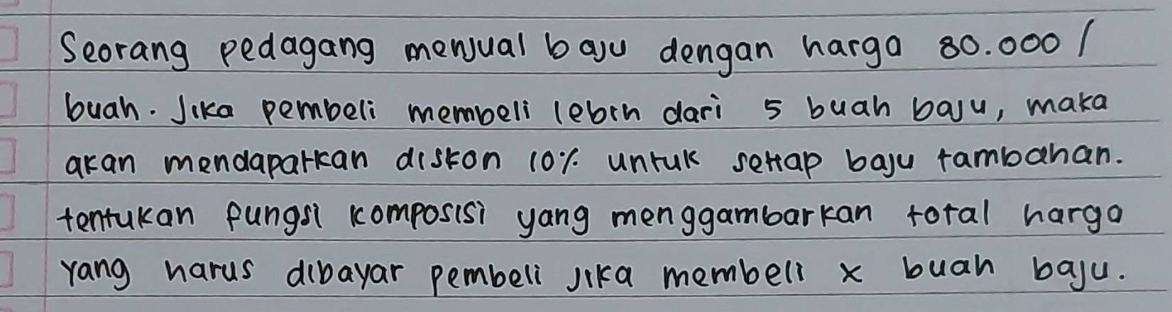 Seorang pedagang menual bayu dengan harga 80. 000 / 
buah. Jika pembeli membeli lebrn dari 5 buah baju, maka 
akan mendaparkcan diskon 10r. unrul setap baju rambahan. 
tentukan pungs1 composisi yang menggambarkan foral harga 
yang harus dibayar pembeli jika membell x buah baju.