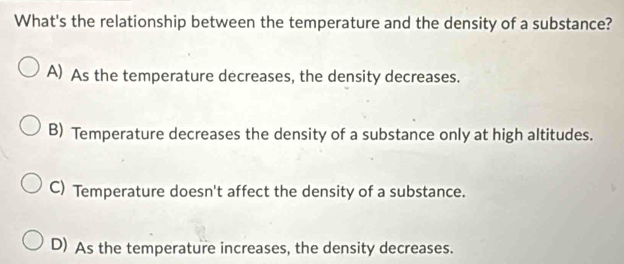 What's the relationship between the temperature and the density of a substance?
A) As the temperature decreases, the density decreases.
B) Temperature decreases the density of a substance only at high altitudes.
C) Temperature doesn't affect the density of a substance.
D) As the temperature increases, the density decreases.