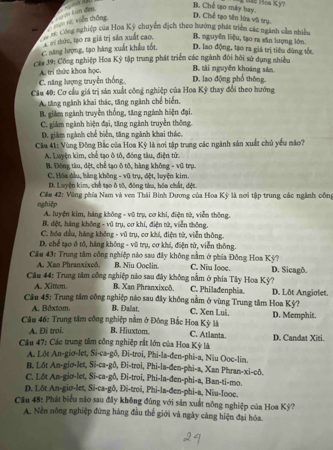 Ngành nao 
g Bac Hoa Kỳ?
hyện kim đơn.
B. Chế tạo máy bay.
piện tử, viễn thông.
D. Chế tạo tên lửa vũ trụ.
m 38: Công nghiệp của Hoa Kỳ chuyển dịch theo hướng phát triển các ngãnh cần nhiều
A. tri thức, tạo ra giá trị sản xuất cao. B. nguyên liệu, tạo ra sân lượng lớn.
C. năng lượng, tạo hàng xuất khẩu tốt. D. lao động, tạo ra giá trị tiêu dùng tốt.
Cầu 39: Công nghiệp Hoa Kỳ tập trung phát triển các ngành đòi hỏi sử dụng nhiều
A. tri thức khoa học.
B. tài nguyên khoáng sản.
C. năng lượng truyền thống.
D. lao động phổ thông.
Câu 40: Cơ cấu giá trị sản xuất công nghiệp của Hoa Kỳ thay đổi theo hướng
A. tăng ngành khai thác, tăng ngành chế biến.
B. giảm ngành truyền thống, tăng ngành hiện đại.
C. giảm ngành hiện đại, tăng ngành truyền thông.
D. giảm ngành chế biến, tăng ngành khai thác.
Cầu 41: Vùng Đông Bắc của Hoa Kỳ là nơi tập trung các ngành sản xuất chủ yếu nào?
A. Luyện kim, chế tạo ô tô, đóng tàu, điện tử.
B. Đóng tàu, dệt, chế tạo ô tô, hàng không - vũ trụ.
C. Hóa dầu, hàng không - vũ trụ, dệt, luyện kim.
D. Luyện kim, chế tạo ô tô, đóng tàu, hóa chất, dệt.
Câu 42: Vùng phía Nam và ven Thái Bình Dương của Hoa Kỳ là nơi tập trung các ngành công
nghiệp
A. luyện kim, hàng không - vũ trụ, cơ khí, điện tử, viễn thông.
B. dệt, hàng không - vũ trụ, cơ khí, điện tử, viễn thông.
C. hóa dầu, hàng không - vũ trụ, cơ khí, điện tử, viễn thông.
D. chế tạo ô tô, hàng không - vũ trụ, cơ khí, điện tử, viễn thông.
Câu 43: Trung tâm công nghiệp nào sau đây không nằm ở phía Đông Hoa Kỳ?
A. Xan Phranxixcô. B. Niu Ooclin. C. Niu Iooc. D. Sicagô.
Câu 44: Trung tâm công nghiệp nào sau đây không nằm ở phía Tây Hoa Kỳ?
A. Xitton. B. Xan Phranxixcô. C. Philađenphia. D. Lôt Angiσlet.
Câu 45: Trung tâm công nghiệp nào sau đây không nằm ở vùng Trung tâm Hoa Kỳ?
A. Bôxtom. B. Đalat. C. Xen Lui.
D. Memphit.
Câu 46: Trung tâm công nghiệp nằm ở Đông Bắc Hoa Kỳ là
A. Đi troi. B. Hiuxtom. C. Atlanta.
D. Candat Xiti.
Câu 47: Các trung tâm công nghiệp rất lớn của Hoa Kỳ là
A. Lôt An-giơ-let, Si-ca-gô, Đi-troi, Phi-la-đen-phi-a, Niu Ooc-lin.
B. Lôt An-giơ-let, Si-ca-gô, Đi-troi, Phi-la-đen-phi-a, Xan Phran-xi-cô.
C. Lôt An-giơ-let, Si-ca-gô, Đi-troi, Phi-la-đen-phi-a, Ban-ti-mo.
D. Lôt An-giơ-let, Si-ca-gô, Đi-troi, Phi-la-đen-phi-a, Niu-Iooc.
Câu 48: Phát biểu nào sau đây không đúng với sản xuất nông nghiệp của Hoa Kỳ?
A. Nền nông nghiệp đứng hàng đầu thế giới và ngày càng hiện đại hóa.
