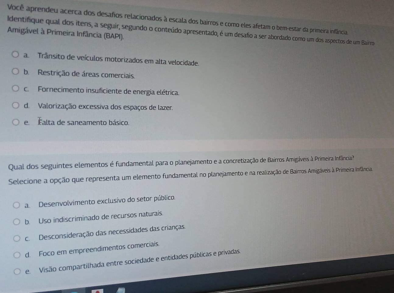 Você aprendeu acerca dos desafos relacionados à escala dos bairros e como eles afetam o bem-estar da primeira infância
Identifique qual dos itens, a seguir, segundo o conteúdo apresentado, é um desafo a ser abordado como um dos aspectos de um Bairro
Amigável à Primeira Infância (BAPI).
a. Trânsito de veículos motorizados em alta velocidade.
b. Restrição de áreas comerciais.
c. Fornecimento insuficiente de energia elétrica.
d. Valorização excessiva dos espaços de lazer.
e Éalta de saneamento básico.
Qual dos seguintes elementos é fundamental para o planejamento e a concretização de Bairros Amigáveis à Primeira Infância?
Selecione a opção que representa um elemento fundamental no planejamento e na realização de Bairros Amigáveis à Primeira Infância
a. Desenvolvimento exclusivo do setor público.
b. Uso indiscriminado de recursos naturais.
c. Desconsideração das necessidades das crianças.
d. Foco em empreendimentos comerciais.
e. Visão compartilhada entre sociedade e entidades públicas e privadas.