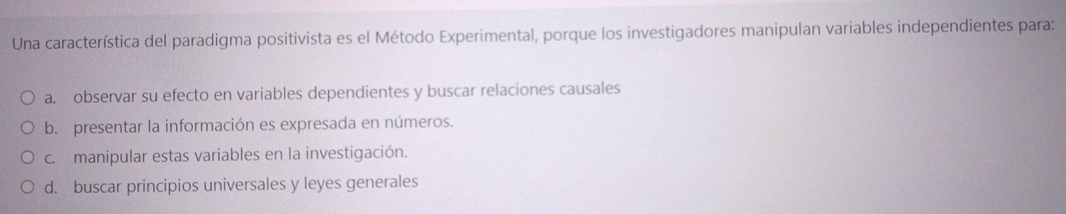 Una característica del paradigma positivista es el Método Experimental, porque los investigadores manipulan variables independientes para:
a. observar su efecto en variables dependientes y buscar relaciones causales
b. presentar la información es expresada en números.
c. manipular estas variables en la investigación.
d. buscar principios universales y leyes generales