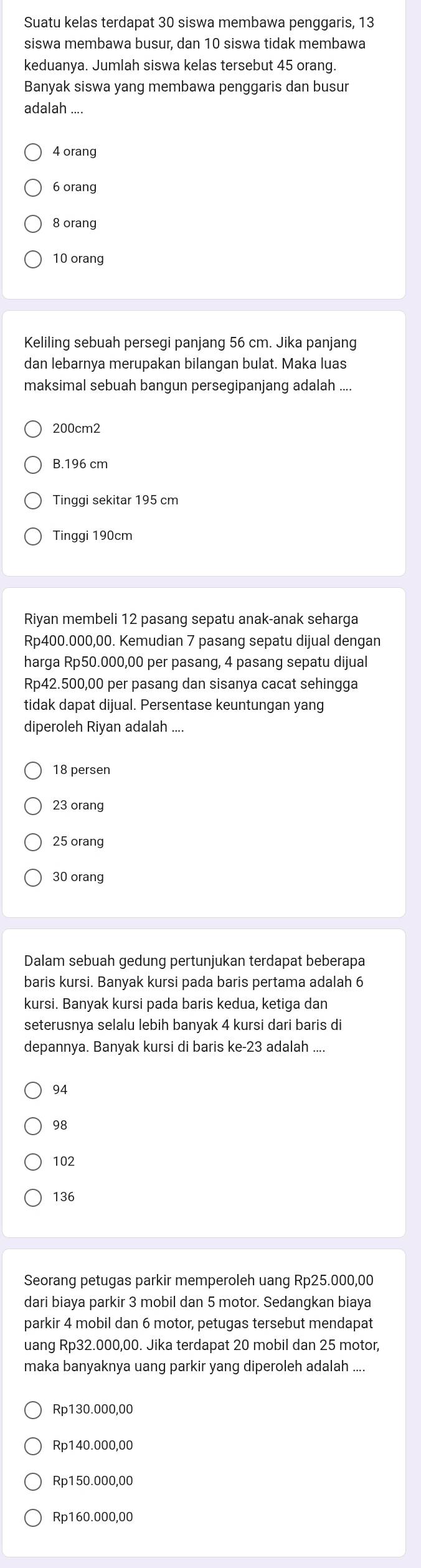 Suatu kelas terdapat 30 siswa membawa penggaris, 13
siswa membawa busur, dan 10 siswa tidak membawa
keduanya. Jumlah siswa kelas tersebut 45 orang.
Banyak siswa yang membawa penggaris dan busur
adalah ....
4 orang
6 orang
8 orang
10 orang
Keliling sebuah persegi panjang 56 cm. Jika panjang
dan lebarnya merupakan bilangan bulat. Maka luas
maksimal sebuah bangun persegipanjang adalah ....
200cm2
B.196 cm
Tinggi sekitar 195 cm
Tinggi 190cm
Riyan membeli 12 pasang sepatu anak-anak seharga
Rp400.000,00. Kemudian 7 pasang sepatu dijual dengan
harga Rp50.000,00 per pasang, 4 pasang sepatu dijual
Rp42.500,00 per pasang dan sisanya cacat sehingga
tidak dapat dijual. Persentase keuntungan yang
diperoleh Riyan adalah ....
18 persen
23 orang
25 orang
30 orang
Dalam sebuah gedung pertunjukan terdapat beberapa
baris kursi. Banyak kursi pada baris pertama adalah 6
kursi. Banyak kursi pada baris kedua, ketiga dan
seterusnya selalu lebih banyak 4 kursi dari baris di
depannya. Banyak kursi di baris ke-23 adalah ....
94
98
102
136
Seorang petugas parkir memperoleh uang Rp25.000,00
dari biaya parkir 3 mobil dan 5 motor. Sedangkan biaya
parkir 4 mobil dan 6 motor, petugas tersebut mendapat
uang Rp32.000,00. Jika terdapat 20 mobil dan 25 motor,
maka banyaknya uang parkir yang diperoleh adalah ....
Rp130.000,00
Rp140.000,00
Rp150.000,00
Rp160.000,00