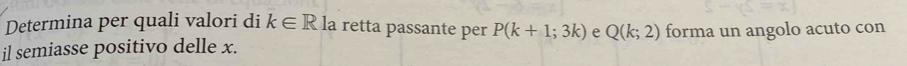 Determina per quali valori di k∈ R la retta passante per P(k+1;3k) e Q(k;2)
il semiasse positivo delle x. forma un angolo acuto con