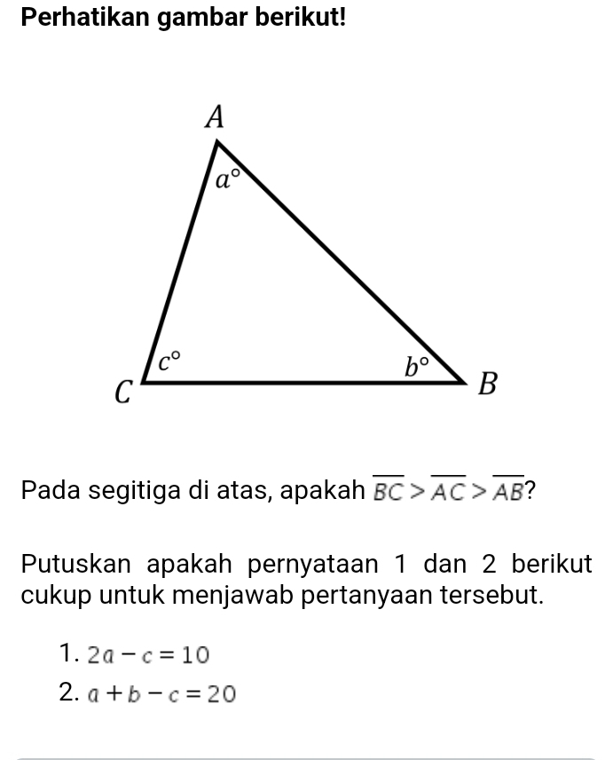 Perhatikan gambar berikut!
Pada segitiga di atas, apakah overline BC>overline AC>overline AB ?
Putuskan apakah pernyataan 1 dan 2 berikut
cukup untuk menjawab pertanyaan tersebut.
1. 2a-c=10
2. a+b-c=20