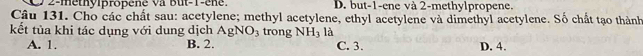 2-methylpropené Va But -1 -ene. D. but -1 -ene và 2 -methylpropene.
Câu 131. Cho các chất sau: acetylene; methyl acetylene, ethyl acetylene và dimethyl acetylene. Số chất tạo thành
kết tùa khi tác dụng với dung dịch AgNO_3 trong NH_3 là
A. 1. B. 2. C. 3. D. 4.