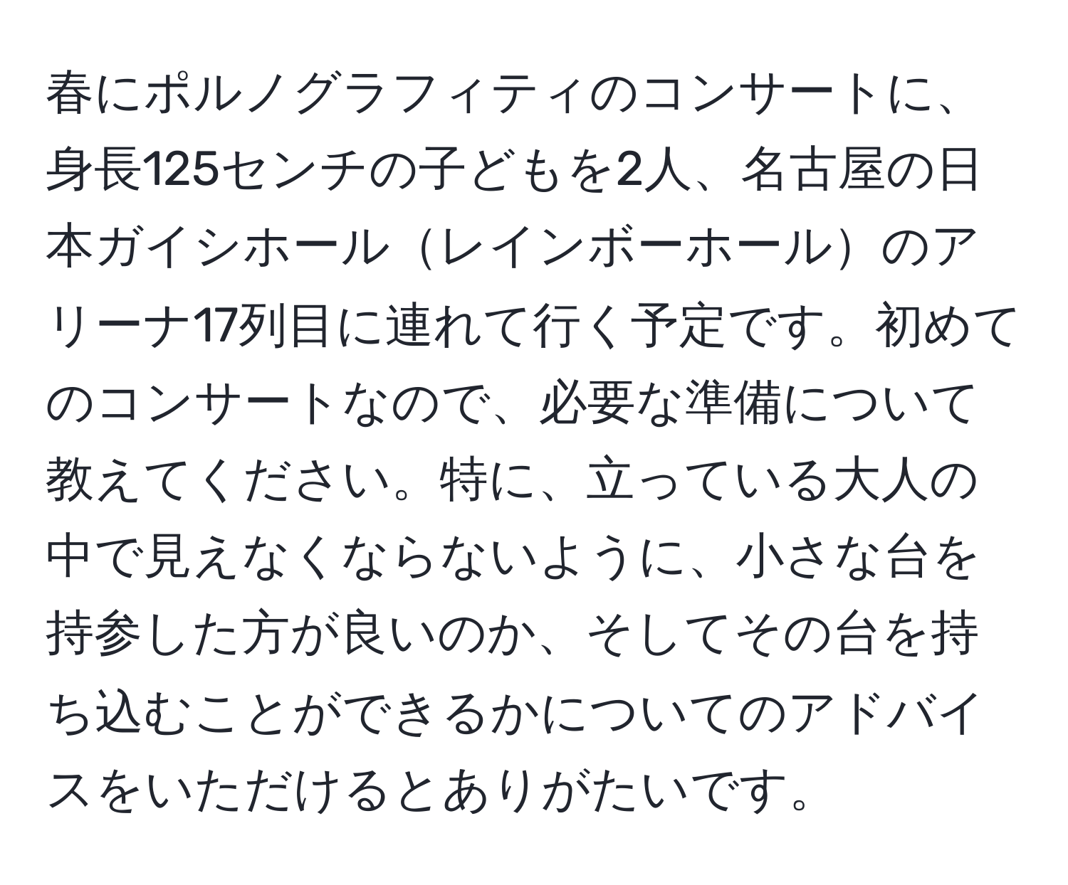 春にポルノグラフィティのコンサートに、身長125センチの子どもを2人、名古屋の日本ガイシホールレインボーホールのアリーナ17列目に連れて行く予定です。初めてのコンサートなので、必要な準備について教えてください。特に、立っている大人の中で見えなくならないように、小さな台を持参した方が良いのか、そしてその台を持ち込むことができるかについてのアドバイスをいただけるとありがたいです。