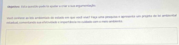 Objetivo: Esta questão pode te ajudar a criar a sua argumentação. 
Você conhece as leis ambientais do estado em que você vive? Faça uma pesquisa e apresente um projeto de lei ambiental 
estadual, comentando sua efetividade e importância no cuidado com o meio ambiente.