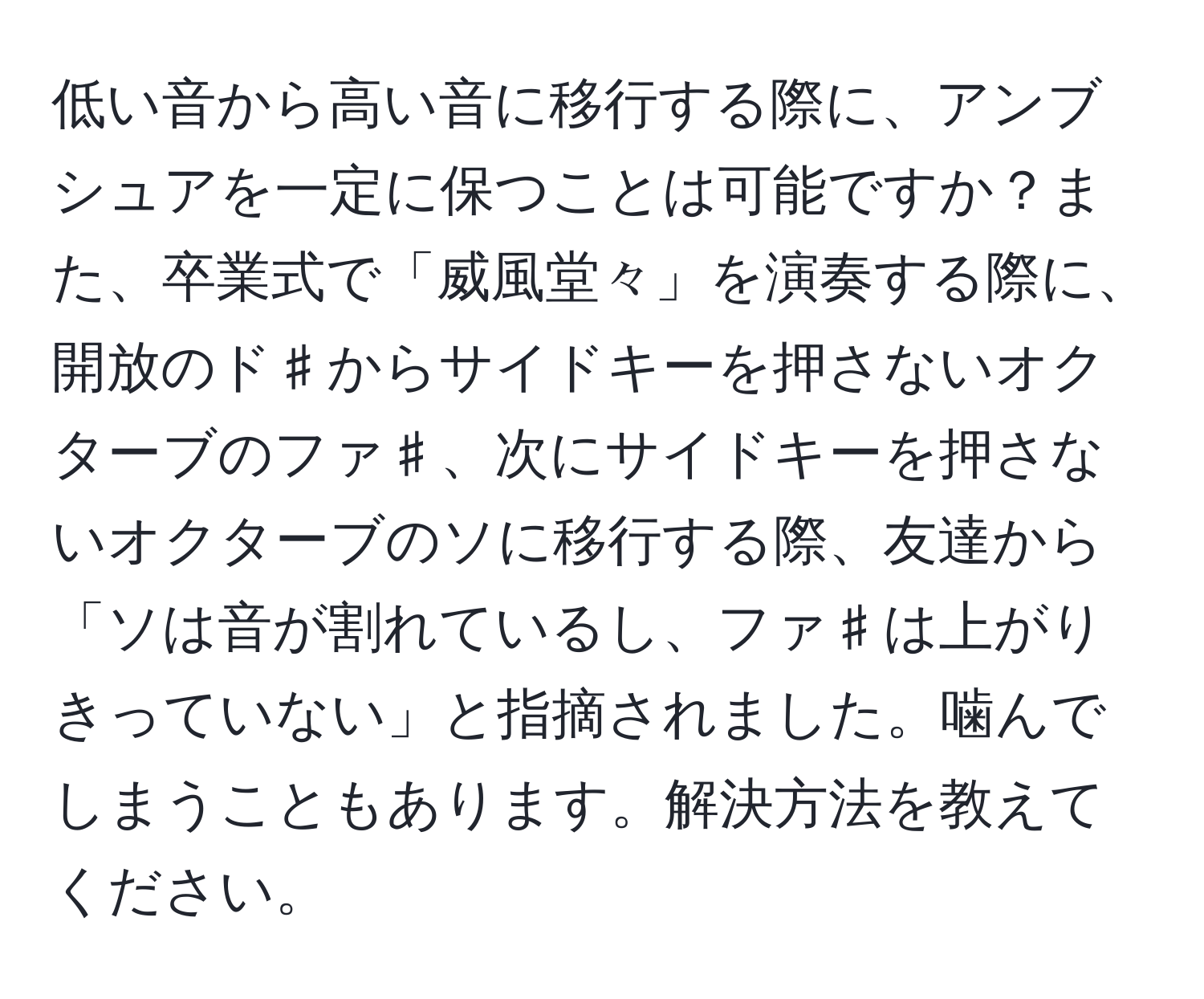 低い音から高い音に移行する際に、アンブシュアを一定に保つことは可能ですか？また、卒業式で「威風堂々」を演奏する際に、開放のド♯からサイドキーを押さないオクターブのファ♯、次にサイドキーを押さないオクターブのソに移行する際、友達から「ソは音が割れているし、ファ♯は上がりきっていない」と指摘されました。噛んでしまうこともあります。解決方法を教えてください。