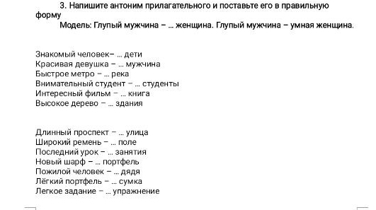 Налишите антоним прилагательногои поставьте его в правильную 
фopмy 
Μοдельε Γлуπыей мужчина - ... женшина. Γлулыιй мужчина - умная женшина. 
Shакомый человек- ... дети 
Красивая девушка - ... мужчина 
ыстрое метро - ... река 
Bнимательный студент - ... студенты 
Μнтересный фильм - ... книга 
Βы』сокое дерево - ... здания 
Εлинныίй πрослеκт - ... улица 
ирокий ремень - .. поле 
Πоследний урок - .. занятия 
Ηовыей шарф - ... лортфель 
Νοжилой человек - ... дядя 
ΠΝгκийπορτфель ... сумка 
Пегкое задание - .. упражнение