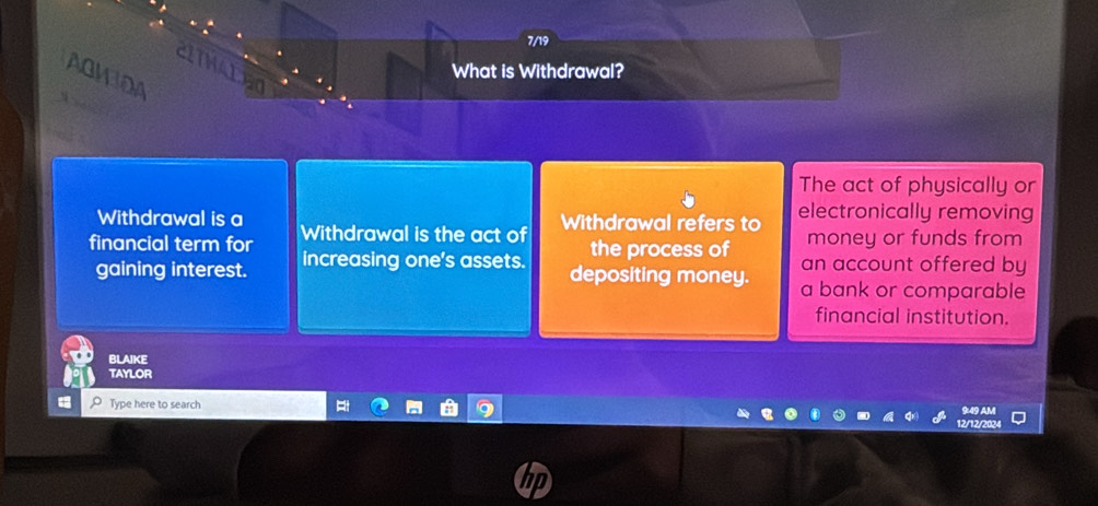 7/19 
CITWALEO 
What is Withdrawal? 
AGMIOA 
The act of physically or 
Withdrawal is a Withdrawal is the act of Withdrawal refers to electronically removing 
money or funds from 
the process of an account offered by 
financial term for increasing one's assets. depositing money. a bank or comparable 
gaining interest. 
financial institution. 
bLAIKE 
TAYLOR 
Type here to search 
9:49 AM 
12/12/2024