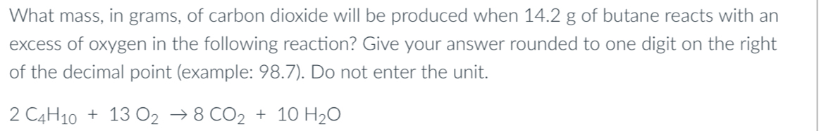 What mass, in grams, of carbon dioxide will be produced when 14.2 g of butane reacts with an 
excess of oxygen in the following reaction? Give your answer rounded to one digit on the right 
of the decimal point (example: 98.7). Do not enter the unit.
2C_4H_10+13O_2to 8CO_2+10H_2O