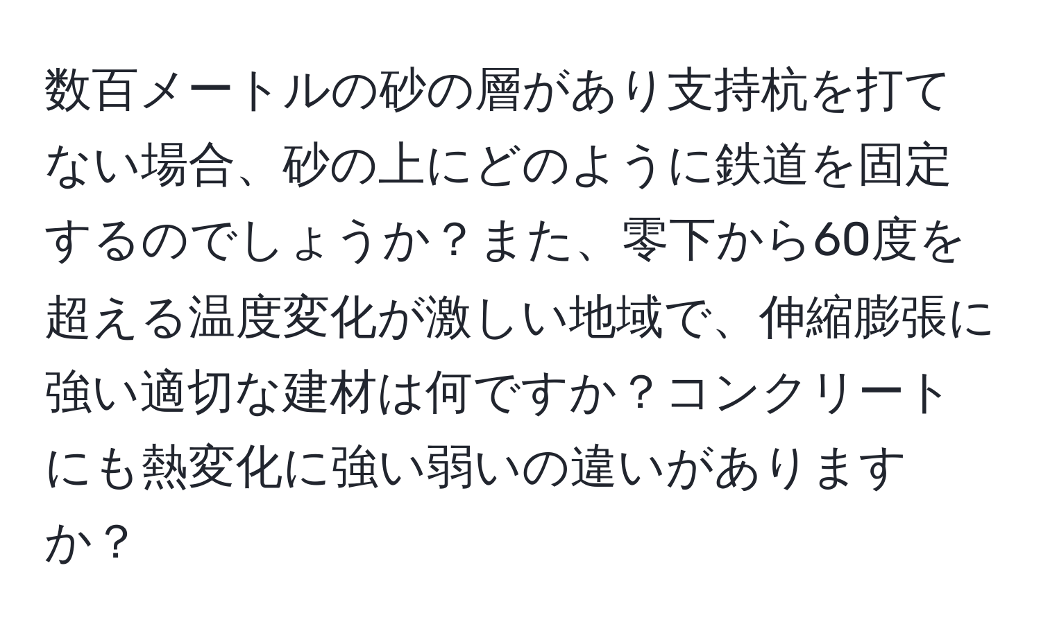 数百メートルの砂の層があり支持杭を打てない場合、砂の上にどのように鉄道を固定するのでしょうか？また、零下から60度を超える温度変化が激しい地域で、伸縮膨張に強い適切な建材は何ですか？コンクリートにも熱変化に強い弱いの違いがありますか？