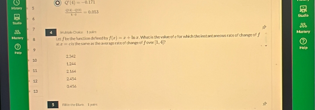 Q'(4)=-0.171
History 5  (Q(4)-Q(0))/4-0 =0.053
Studio
6
Studio
7
a 4 Multiple Choice 1 point Mastery
Mastery 8 Let ƒ be the function defined by f(x)=x+ln x. What is the value of c for which the instantaneous rate of change of f
atx= c is the same as the average rate of change of f over [1,4]
9
Help
Help
2.342
10
1.244
11 2.164
12 2.454
0.456
13
5 Fill in the Blank 1 point