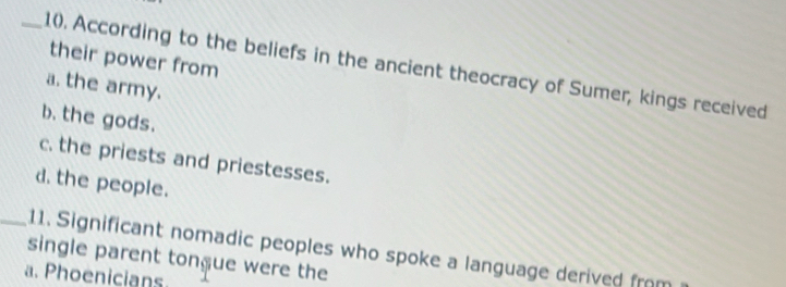 their power from
_1(. According to the beliefs in the ancient theocracy of Sumer, kings received
a. the army.
b. the gods.
c. the priests and priestesses.
d. the people.
_11. Significant nomadic peoples who spoke a language derived from
single parent tongue were the
a. Phoenicians