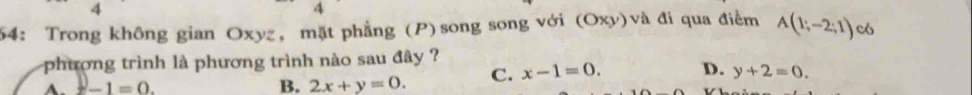 4
4
54: Trong không gian Oxyz, mặt phẳng (P)song song với (Oxy)và đi qua điểm A(1;-2;1) c
phương trình là phương trình nào sau đây ?
x-1=0.
B. 2x+y=0. C. x-1=0. D. y+2=0.