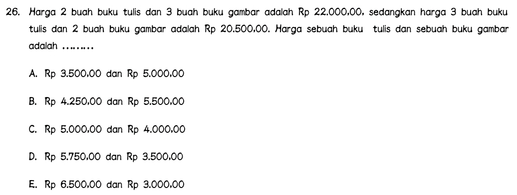 Harga 2 buah buku tulis dan 3 buah buku gambar adalah Rp 22.000,00, sedangkan harga 3 buah buku
tulis dan 2 buah buku gambar adalah Rp 20.500,00. Harga sebuah buku tulis dan sebuah buku gambar
adalah . . .
A. Rp 3.500,00 dan Rp 5.000,00
B. Rp 4.250,00 dan Rp 5.500,00
C. Rp 5.000,00 dan Rp 4.000,00
D. Rp 5.750,00 dan Rp 3.500,00
E. Rp 6.500,00 dan Rp 3.000,00