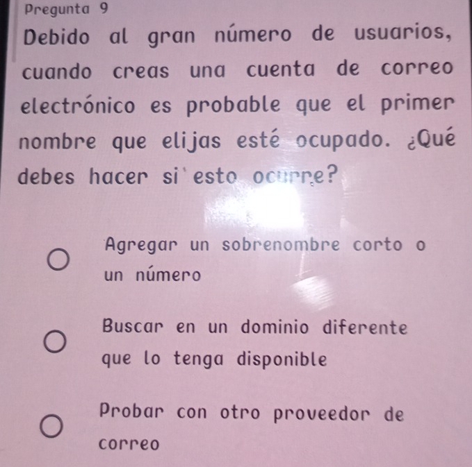 Pregunta 9
Debido al gran número de usuarios,
cuando creas una cuenta de correo
electrónico es probable que el primer
nombre que elijas esté ocupado. ¿Qué
debes hacer si esto ocurre?
Agregar un sobrenombre corto o
un número
Buscar en un dominio diferente
que lo tenga disponible
Probar con otro proveedor de
correo