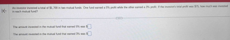 An investor invested a total of $1,700 in two mutual funds. One fund earned a 5% profit while the other earned a 3% profit. If the investor's total profit was $75, how much was invested 
in each mutual fund? 
The amount invested in the mutual fund that earned 5% was s□
The amount invested in the mutual fund that eamed 3% was $□