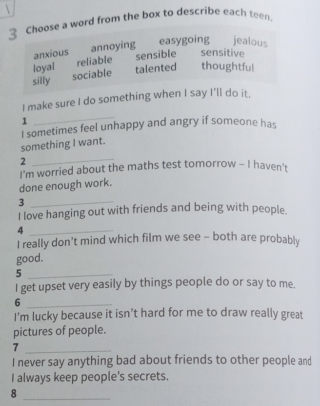 Choose a word from the box to describe each teen.
anxious annoying easygoing jealous
loyal reliable sensible sensitive
silly sociable talented thoughtful
I make sure I do something when I say I’ll do it.
1
_
I sometimes feel unhappy and angry if someone has
something I want.
2
_
I’m worried about the maths test tomorrow - I haven’t
done enough work.
_3
I love hanging out with friends and being with people.
_4
I really don’t mind which film we see - both are probably
good.
_5
I get upset very easily by things people do or say to me.
_6
I’m lucky because it isn’t hard for me to draw really great
pictures of people.
_7
I never say anything bad about friends to other people and
I always keep people’s secrets.
_8