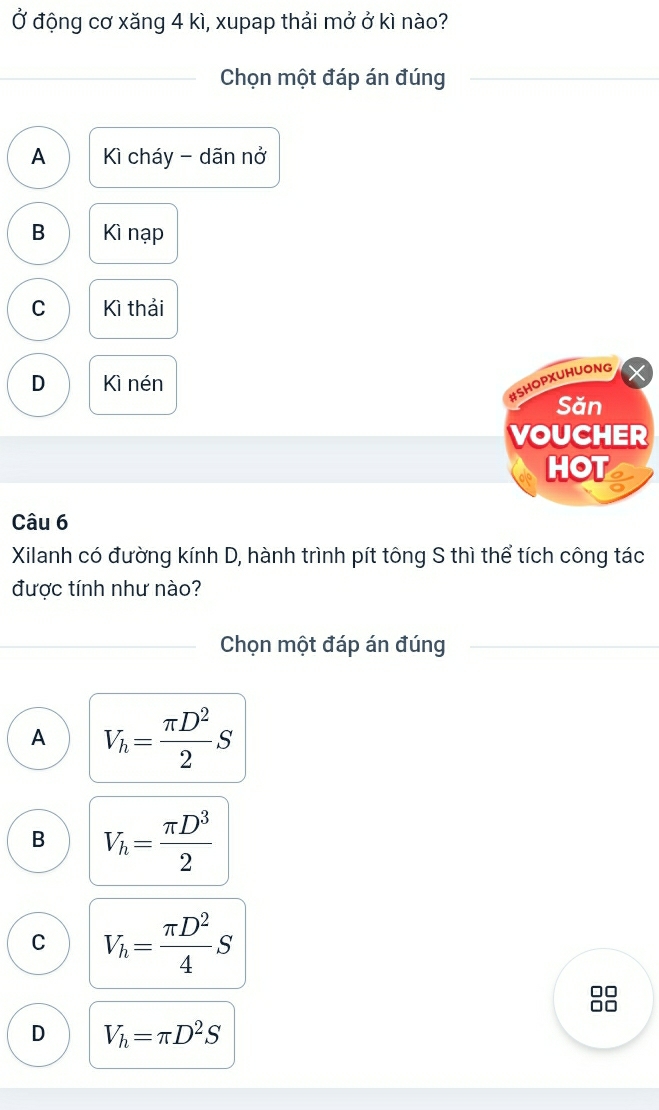 Ở động cơ xăng 4 kì, xupap thải mở ở kì nào?
Chọn một đáp án đúng
A Kì cháy - dãn nở
B Kì nạp
C Kì thải
D Kì nén
#SHOPXUHUONG
Săn
VOUCHER
HOT
Câu 6
Xilanh có đường kính D, hành trình pít tông S thì thể tích công tác
được tính như nào?
Chọn một đáp án đúng
A V_h= π D^2/2 S
B V_h= π D^3/2 
C V_h= π D^2/4 S
JC
D V_h=π D^2S