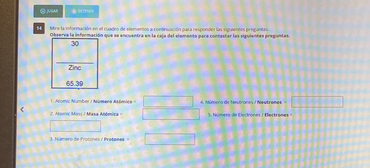 ④ jUGAR DETENE
14 Mire la información en el cuadro de elementos a continuación para responder las siguientes preguntas.
Observa la información que se encuentra en la caja del elemento para contestar las siguientes preguntas.
30
Zinc
65.39
1. Atomic Number / Número Atómico = □ 4. Número de Neutrones / Neutrones =□
2. Atomic Mass / Masa Atómica = □ 5. Número de Electrones / Electrones==
□ 
3. Número de Protones / Protones = □ =□