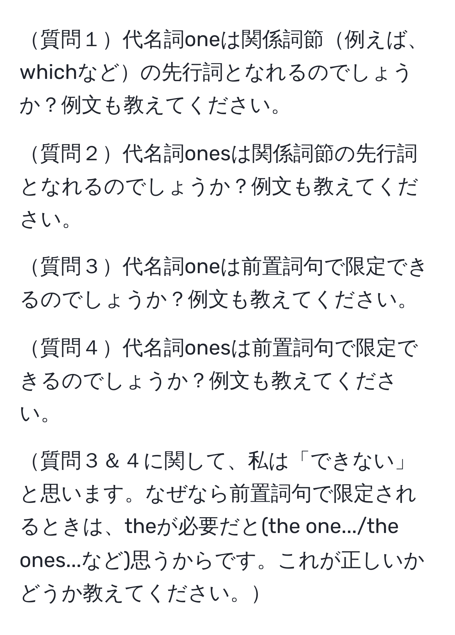 質問１代名詞oneは関係詞節例えば、whichなどの先行詞となれるのでしょうか？例文も教えてください。

質問２代名詞onesは関係詞節の先行詞となれるのでしょうか？例文も教えてください。

質問３代名詞oneは前置詞句で限定できるのでしょうか？例文も教えてください。

質問４代名詞onesは前置詞句で限定できるのでしょうか？例文も教えてください。

質問３＆４に関して、私は「できない」と思います。なぜなら前置詞句で限定されるときは、theが必要だと(the one.../the ones...など)思うからです。これが正しいかどうか教えてください。