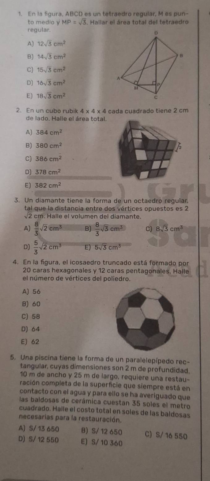 En la figura, ABCD es un tetraedro regular, M es pun-
to medio y MP=sqrt(3). Hallar el área total del tetraedro
regular.
A) 12sqrt(3)cm^2
B) 14sqrt(3)cm^2
C) 15sqrt(3)cm^2
D) 16sqrt(3)cm^2
E) 18sqrt(3)cm^2
2. En un cubo rubik 4* 4* 4 cada cuadrado tiene 2 cm
de lado. Halle el área total.
A) 384cm^2
B) 380cm^2
C) 386cm^2
D) 378cm^2
E) 382cm^2
3. Un diamante tiene la forma de un octaedro regular
tal que la distancia entre dos vértices opuestos es 2
sqrt(2)cm. Halle el volumen del diamante.
A)  8/3 sqrt(2)cm^3 B)  8/3 sqrt(3)cm^3 C) 8sqrt(3)cm^3
D)  5/3 sqrt(2)cm^3 E) 5sqrt(3)cm^3
4. En la figura, el icosaedro truncado está formado por
20 caras hexagonales y 12 caras pentagonales. Halle
el número de vértices del poliedro.
A) 56
B) 60
C) 58
D) 64
E) 62
5. Una piscina tiene la forma de un paralelepípedo rec-
tangular, cuyas dimensiones son 2 m de profundidad.
10 m de ancho y 25 m de largo, requiere una restau-
cación completa de la superficie que siempre está en
contacto con el agua y para ello se ha averiguado que
las baldosas de cerámica cuestan 35 soles el metro
cuadrado. Halle el costo total en soles de las baldosas
necesarias para la restauración.
A) S/ 13 650 B) S/ 12 650 C) S/ 16 550
D) S/ 12 550 E) S/ 10 360