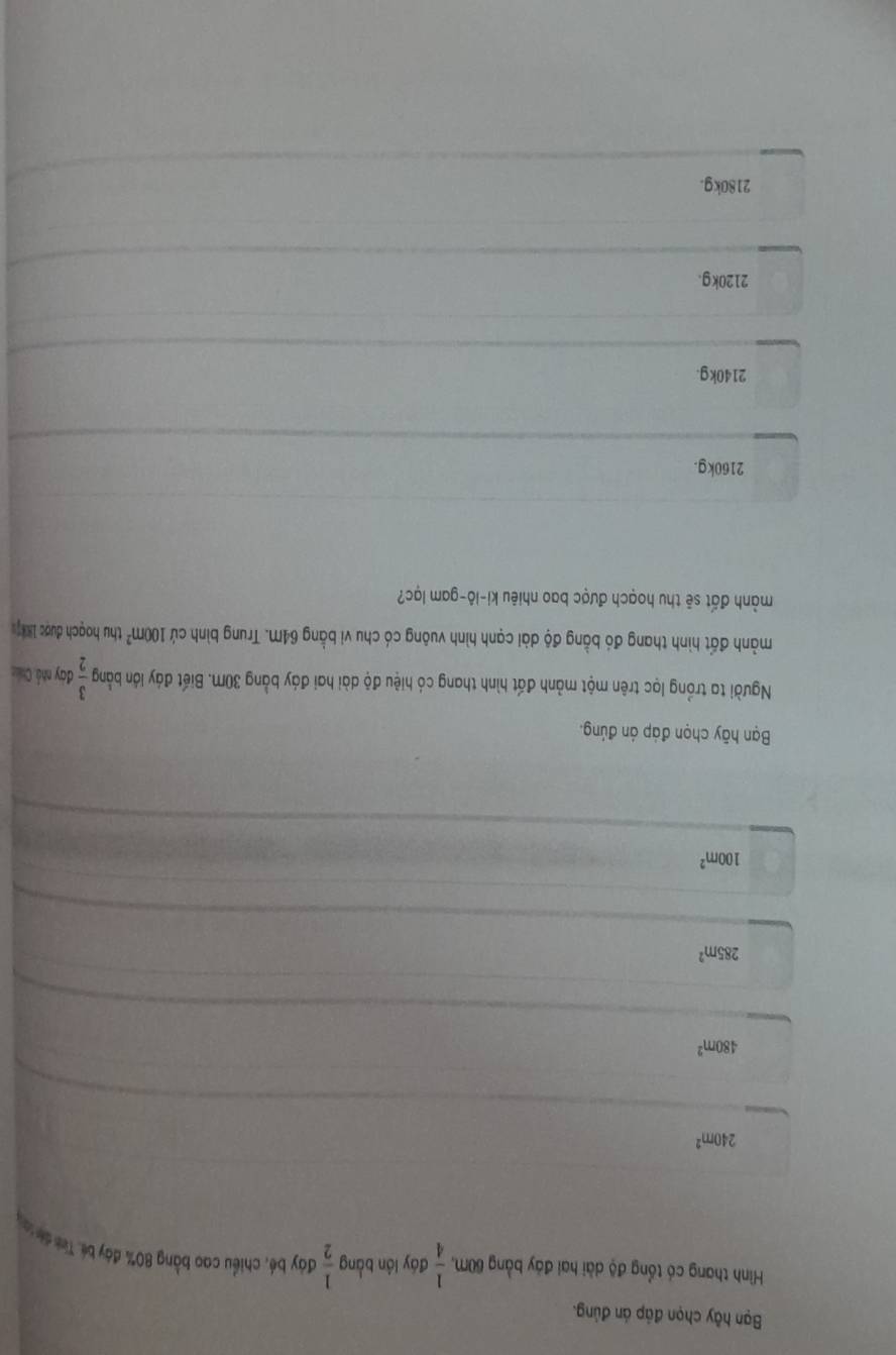 Bạn hãy chọn đáp án đủng.
Hình thang có tổng độ dài hai đảy bằng 60m,  1/4  đáy lớn bằng  1/2  đây bé, chiều cao bằng 80% đày béi Tình di la
240m^2
480m^2
285m^2
100m^2
Bạn hãy chọn đáp án đúng.
Người ta trồng lọc trên một mảnh đất hình thang có hiệu độ dài hai đáy bằng 30M. Biết đáy lớn bằng  3/2  đay nhà, Chân
mảnh đất hình thang đó bằng độ dài cạnh hình vuông có chu vi bằng 64M. Trung bình cứ 100m^2 thu hoạch được 1887.
mành đất sẽ thu hoạch được bao nhiêu ki-lô-gam lạc?
2160kg.
2140kg.
2120kg.
2180kg.