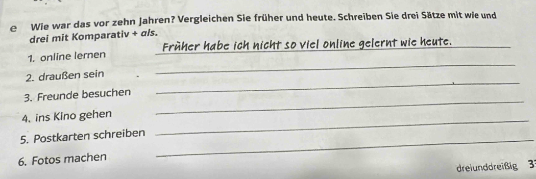 Wie war das vor zehn Jahren? Vergleichen Sie früher und heute. Schreiben Sie drei Sätze mit wie und 
drei mit Komparativ + als. 
Früher habe ich nicht so viel online gelernt wie heute._ 
_ 
1. online lernen 
_ 
2. draußen sein 
_ 
3. Freunde besuchen 
4. ins Kino gehen_ 
5. Postkarten schreiben_ 
6. Fotos machen 
dreiunddreißig 3