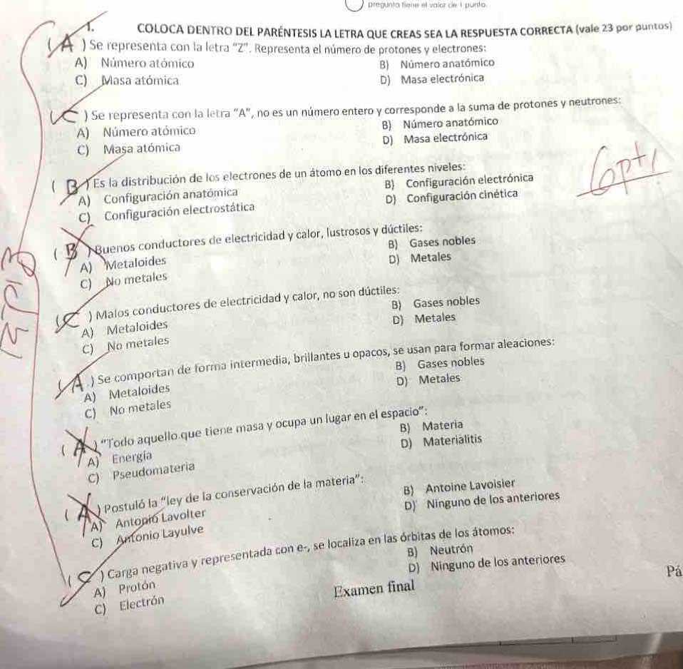 pregunta fiene el valor ce I punto.
1. COLOCA DENTRO DEL PARÉNTESIS LA LETRA QUE CREAS SEA LA RESPUESTA CORRECTA (vale 23 por puntos)
A ) Se representa con la letra “Z”. Representa el número de protones y electrones:
A) Número atómico B) Número anatómico
C) Masa atómica D) Masa electrónica
) Se representa con la letra "A", no es un número entero y corresponde a la suma de protones y neutrones:
A) Número atómico B) Número anatómico
C) Maşa atómica D) Masa electrónica
(  ) Es la distribución de los electrones de un átomo en los diferentes níveles:
A) Configuración anatómica B) Configuración electrónica
_
C Configuración electrostática D) Configuración cinética
(   Buenos conductores de electricidad y calor, lustrosos y dúctiles:
B) Gases nobles
A) Metaloides
D) Metales
C) No metales
B) Gases nobles
( 7 ) Malos conductores de electricidad y calor, no son dúctiles:
A) Metaloides
D) Metales
C) No metales
A ) Se comportan de forma intermedia, brillantes u opacos, se usan para formar aleaciones:
B) Gases nobles
D) Metales
A) Metaloides
C) No metales
B) Materia
 A ) “Todo aquello que tiene masa y ocupa un lugar en el espacio”:
A) Energía D) Materialitis
C) Pseudomateria
B) Antoine Lavoisier
   Postuló la “ley de la conservación de la materia”:
D) Ninguno de los anteriores
A) Antonio Lavolter
C) Antonio Layulve
B) Neutrón
) Carga negativa y representada con e-, se localiza en las órbitas de los átomos:
D) Ninguno de los anteriores
Pá
A) Protón
Examen final
C) Electrón