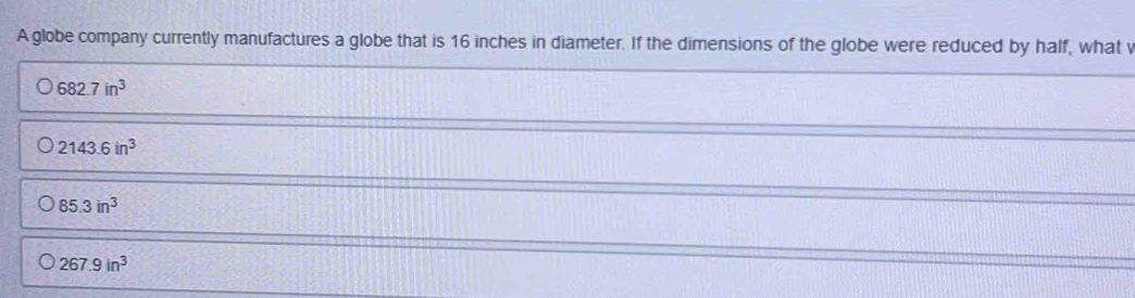 A globe company currently manufactures a globe that is 16 inches in diameter. If the dimensions of the globe were reduced by half, what v
682.7in^3
2143.6in^3
85.3in^3
267.9in^3