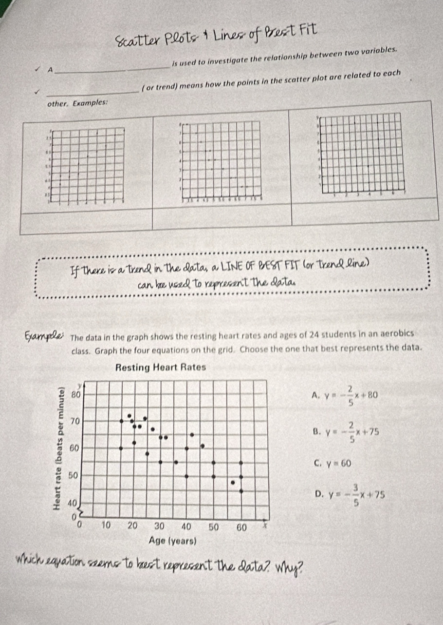 Scatter Plots 1 Lines of Brest Fit
_
is used to investigate the relationship between two variables.
A
_
( or trend) means how the points in the scatter plot are related to each
other. Examples:
" r.
15.
a
.
5

,
z
*
,
1
4 5
If There is a trend in The Qata, a LINE OF BEST FIT (or Trend line)
can be used to represen't The Qata.
Example: The data in the graph shows the resting heart rates and ages of 24 students in an aerobics
class. Graph the four equations on the grid. Choose the one that best represents the data.
A. y=- 2/5 x+80
B. y=- 2/5 x+75
C. y=60
D. y=- 3/5 x+75
which equation seems to brest represent the Qata? Why?