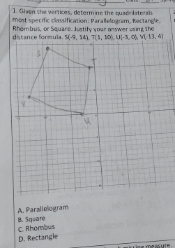 Given the vertices, determine the quadrilaterals
most specific classification: Parallelogram, Rectangle.
Rhombus, or Square. Justify your answer using the
A. Parallelogram
B. Square
C. Rhombus
D. Rectangle
isring measure.