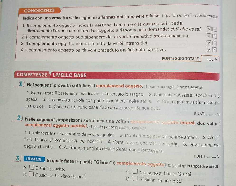 conoscenze
Indica con una crocetta se le seguenti affermazioni sono vere o false. (1 punto per ogni risposta esatta)
1. ll complemento oggetto indica la persona, l’animale o la cosa su cui ricade
direttamente l’azione compiuta dal soggetto e risponde alle domande: chi? che cosa? V F
2. Il complemento oggetto può dipendere da un verbo transitivo attivo o passivo. V F
3. Il complemento oggetto interno è retto da verbi intransitivi. √ F
4. Il complemento oggetto partitivo è preceduto dall’articolo partitivo. F
PUNTEGGIO TOTALE _/4
COMPETENZE  LIVELLO BASE
1 Nei seguenti proverbi sottolinea i complementi oggetto. (1 punto per ogni risposta esatta)
1. Non gettare il bastone prima di aver attraversato lo stagno. 2. Non puoi spezzare l’acqua con la
spada. 3. Una piccola nuvola non può nascondere molte stelle. 4. Chi paga il musicista sceglie
la musica. 5. Chi ama il proprio cane deve amare anche le sue pulci
PUNTI _/8
2 Nelle seguenti proposizioni sottolinea una volta i complement aggetto interni, due volte i
complementi oggetto partitivi. (1 punto per ogni risposta esatta)
1. La signora Irma ha sempre delle idee geniali. 2. Per il rimorso pianse lacrime amare. 3. Alcuni
frutti hanno, al loro interno, dei noccioli. 4. Vorrei vivere una vita tranquilia.  5. Devo comprare
degli abiti estivi. 6. Abbiamo mangiato della polenta con il formaggio.
PUNTI /6
3 INVALSI  In quale frase la parola "Gianni" è complemento oggetto? (2 punti se la risposta è esatta)
A. □ Gianni è uscito. Nessuno si fida di Gianni.
C. □
B. □ Qualcuno ha visto Gianni? D. □ A Gianni tu non piaci.