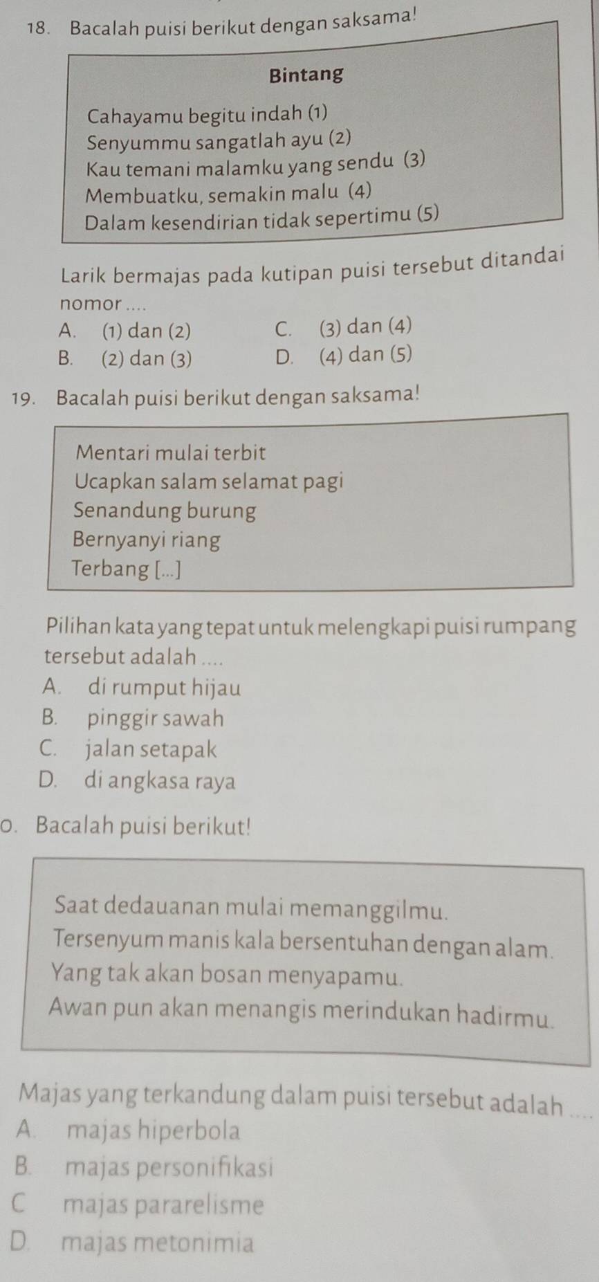 Bacalah puisi berikut dengan saksama!
Bintang
Cahayamu begitu indah (1)
Senyummu sangatlah ayu (2)
Kau temani malamku yang sendu (3)
Membuatku, semakin malu (4)
Dalam kesendirian tidak sepertimu (5)
Larik bermajas pada kutipan puisi tersebut ditandai
nomor ....
A. (1) dan (2) C. (3) dan (4)
B. (2) dan (3) D. (4) dan (5)
19. Bacalah puisi berikut dengan saksama!
Mentari mulai terbit
Ucapkan salam selamat pagi
Senandung burung
Bernyanyi riang
Terbang [...]
Pilihan kata yang tepat untuk melengkapi puisi rumpang
tersebut adalah ....
A. di rumput hijau
B. pinggir sawah
C. jalan setapak
D. di angkasa raya
0. Bacalah puisi berikut!
Saat dedauanan mulai memanggilmu.
Tersenyum manis kala bersentuhan dengan alam.
Yang tak akan bosan menyapamu.
Awan pun akan menangis merindukan hadirmu.
Majas yang terkandung dalam puisi tersebut adalah ....
A. majas hiperbola
B. majas personifikasi
C majas pararelisme
D. majas metonimia