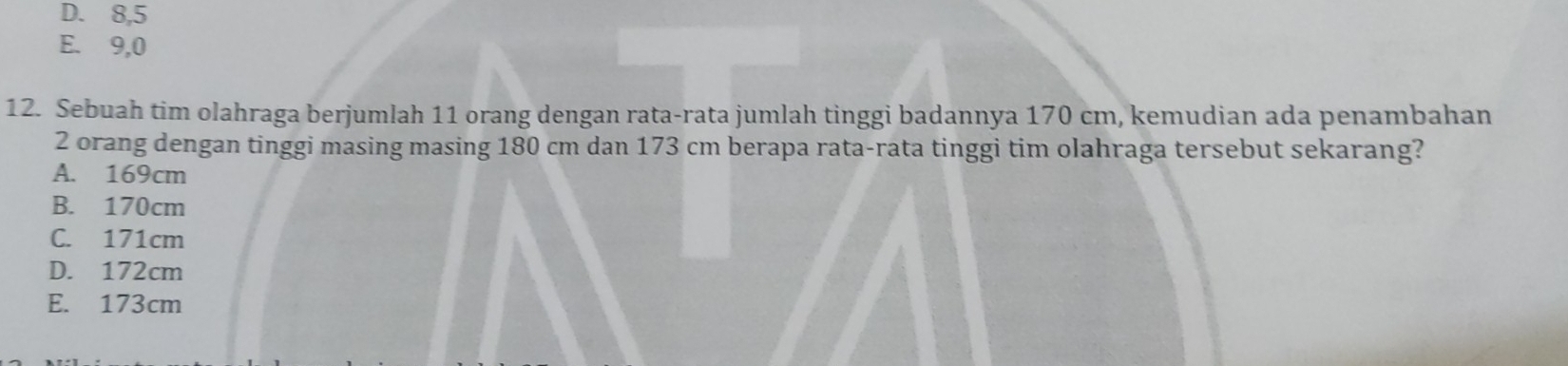 D. 8, 5
E. 9,0
12. Sebuah tim olahraga berjumlah 11 orang dengan rata-rata jumlah tinggi badannya 170 cm, kemudian ada penambahan
2 orang dengan tinggi masing masing 180 cm dan 173 cm berapa rata-rata tinggi tim olahraga tersebut sekarang?
A. 169cm
B. 170cm
C. 171cm
D. 172cm
E. 173cm