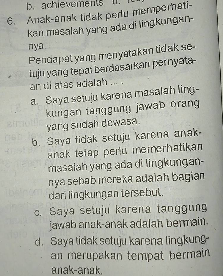 achievements d. 1
6. Anak-anak tidak perlu memperhati-
kan masalah yang ada di lingkungan-
nya.
Pendapat yang menyatakan tidak se-
tuju yang tepat berdasarkan pernyata-
an di atas adalah ... .
a. Saya setuju karena masalah ling-
kungan tanggung jawab orang
yang sudah dewasa.
b. Saya tidak setuju karena anak-
anak tetap perlu memerhatikan 
masalah yang ada di lingkungan-
nya sebab mereka adalah bagian
dari lingkungan tersebut.
c. Saya setuju karena tanggung
jawab anak-anak adalah bermain.
d. Saya tidak setuju karena lingkung-
an merupakan tempat bermain 
anak-anak.