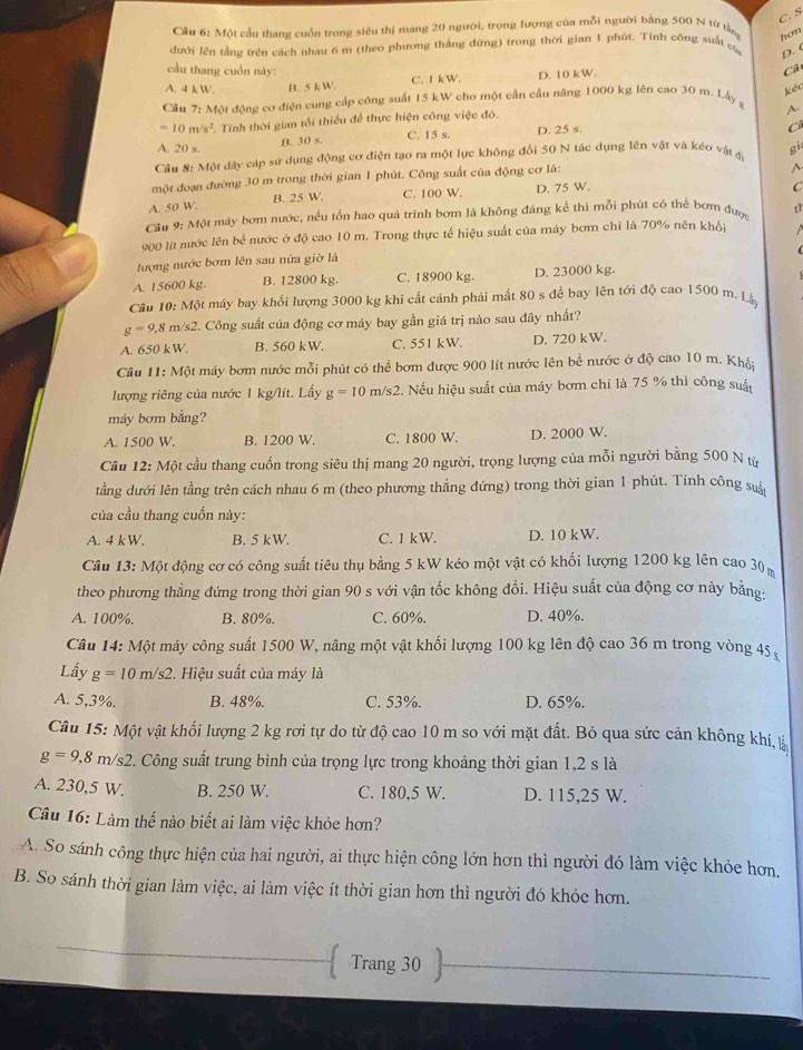 C. S
Cầu 6: Một cầu thang cuốn trong siêu thị mang 20 người, trọng lượng của mỗi người bằng 500 N từ tần hon
dưới lên tằng trên cách nhau 6 m (theo phương thắng đứng) trong thời gian 1 phút. Tính công suất c D. C
ầu thang cuốn này: Cả
A. 4 k W B. 5 k W. C. I kW. D. 10 kW.
kéc
Cầu 7: Một động cơ điện cung cấp công suất 15 kW cho một cần cầu năng 1000 kg lên cao 30 m. Lấy g ~
=10m/s^2 C. Tính thời gian tối thiều để thực hiện công việc đó.
A. 20 s. B. 30 s. C. 15 s D. 25 s.
C
Cận 8: Một dây cáp sử dụng động cơ điện tạo ra một lực không đổi 50 N tác dụng lên vật và kéo vật đ gi
một đoạn đường 30 m trong thời gian 1 phút. Công suất của động cơ là:
A、
A. 50 W. B. 25 W. C. 100 W. D. 75 W.
C
Cầu 9: Một máy bơm nước, nều tồn hao quá trình bơm là không đáng kể thị mỗi phút có thể bơm đượ t1
900 lt nước lên bể nước ở độ cao 10 m. Trong thực tế hiệu suất của máy bơm chỉ là 70% nên khối
(
lượng nước bơm lên sau nửa giờ là
A. 15600 kg. B. 12800 kg. C. 18900 kg. D. 23000 kg.
Câu 10: Một máy bay khổi lượng 3000 kg khi cất cánh phải mất 80 s để bay lên tới độ cao 1500 m. Ly
g=9,8m/s2 2. Công suất của động cơ máy bay gần giá trị nào sau đây nhất?
A. 650 kW. B. 560 kW. C. 551 kW. D. 720 kW.
Cầu 11: Một máy bơm nước mỗi phút có thể bơm được 900 lít nước lên bể nước ở độ cao 10 m. Khá;
lượng riêng của nước 1 kg/lít. Lấy g=10m/s2 2. Nếu hiệu suất của máy bơm chỉ là 75 % thì công suất
máy bơm bằng?
A. 1500 W. B. 1200 W. C. 1800 W. D. 2000 W.
Cầu 12: Một cầu thang cuốn trong siêu thị mang 20 người, trọng lượng của mỗi người bằng 500 N từ
tằng dưới lên tằng trên cách nhau 6 m (theo phương thẳng đứng) trong thời gian 1 phút. Tính công suả
của cầu thang cuốn này:
A. 4 k W. B. 5 kW. C. 1 kW. D. 10 kW.
Cầâu 13: Một động cơ có công suất tiêu thụ bằng 5 kW kéo một vật có khối lượng 1200 kg lên cao 30
theo phương thẳng đứng trong thời gian 90 s với vận tốc không đổi. Hiệu suất của động cơ này bằng:
A. 100%. B. 80%. C. 60%. D. 40%.
Câu 14: Một máy công suất 1500 W, nâng một vật khối lượng 100 kg lên độ cao 36 m trong vòng 45
Lầy g=10m/s2. Hiệu suất của máy là
A. 5,3%. B. 48%. C. 53%. D. 65%.
Câu 15: Một vật khổi lượng 2 kg rơi tự do từ độ cao 10 m so với mặt đất. Bỏ qua sức cản không khí, tà
g=9,8m/s2 2. Công suất trung bình của trọng lực trong khoảng thời gian 1,2 s là
A. 230,5 W. B. 250 W. C. 180,5 W. D. 115,25 W.
Câu 16: Làm thế nào biết ai làm việc khỏe hơn?
A. So sánh công thực hiện của hai người, ai thực hiện công lớn hơn thì người đó làm việc khỏe hơn.
B. So sánh thời gian làm việc, ai làm việc ít thời gian hơn thì người đó khỏc hơn.
 Trang 30