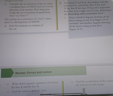 straight level road 
Calculate the acceleration of the car when ⑤ Two boxes A and B are descending vertically 
a resultant force of 2400 N acts on it in the supported by a parachute. Box A has mass 
direction of its motion. How long does 50 kg. Box B has mass 25 kg and is suspended 
it take the car to increase its speed from from box A by a light vertical wire. Both boxes
4ms^(-1) to 12ms are descending with acceleration 2ms^(-3). 
The car has an acceleration of 1.2ms^(-2) when = Draw a labelled diagram showing all the 
there is a driving force of 2400N. forces acting on box A in Figure 19.15
|= Find the resistance to motion of (overleaf ) and another diagram showing 
the car. all the forces acting on box B in 
Figure 19.15. 
Review: Forces and motion 
|ii) Write down separate equations of motion ||;;| Find the acceleration of the systen 
for box A and for box B. the tension in each string. 
iii) Find the tensions in both wires.