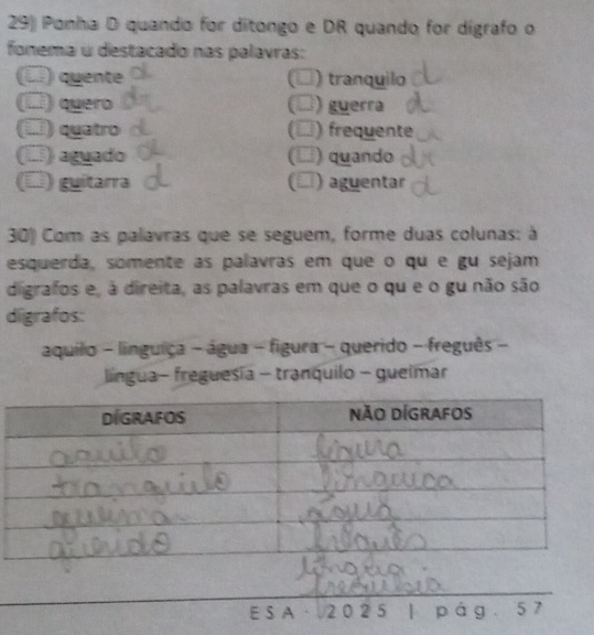 Ponha D quando for ditongo e DR quando for dígrafo o 
fonema u destacado nas palavras: 
(□) quente (□) tranquilo 
(□) quero (□) guerra 
(í) quatro () frequente 
(□) aguado (□) quando 
(□) guitarra (▲) aguentar 
30) Com as palavras que se seguem, forme duas colunas: à 
esquerda, somente as palavras em que o qu e gu sejam 
digrafos e, à direita, as palavras em que o qu e o gu não são 
digrafos: 
aquilo - linguiça - água - figura - querido - freguês - 
língua- freguesia - tranquilo - gueimar 
E S A · 20 2 5 pág 57