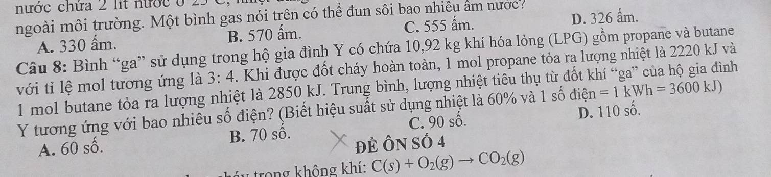 nước chứa 2 lit nước ở
ngoài môi trường. Một bình gas nói trên có thể đun sôi bao nhiêu âm nược:
A. 330 ấm. B. 570 ấm. C. 555 ấm. D. 326 ấm.
Câu 8: Bình “ga” sử dụng trong hộ gia đình Y có chứa 10,92 kg khí hóa lỏng (LPG) gồm propane và butane
với tỉ lệ mol tương ứng là 3:4. Khi được đốt cháy hoàn toàn, 1 mol propane tỏa ra lượng nhiệt là 2220 kJ và
1 mol butane tỏa ra lượng nhiệt là 2850 kJ. Trung bình, lượng nhiệt tiêu thụ từ đốt khí “ga” của hộ gia đình
Y tương ứng với bao nhiêu số điện? (Biết hiệu suất sử dụng nhiệt là 60% và 1 số điện =1kWh=3600kJ)
C.
A. 60 số. 90 : số. D. 110 số.
B. 70 số.
ĐÊ ÔN Số 4
trong không khí: C(s)+O_2(g)to CO_2(g)