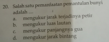 Salah satu pemanfaatan pemantulan bunyi
adalah ....
a. mengukur jarak terjadinya petir
b. mengukur luas lautan
c. mengukur panjangnya gua
d. mengukur jarak bintang