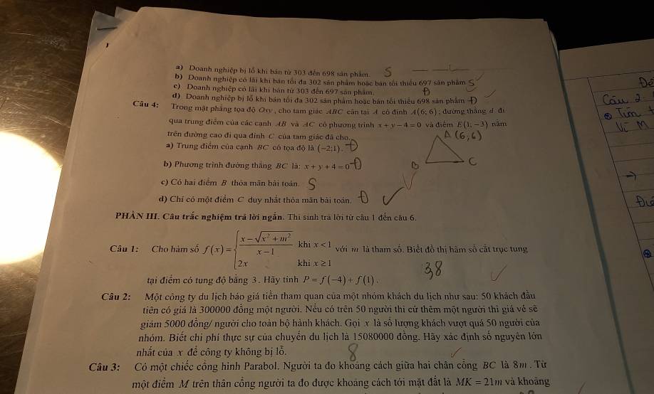 a) Doanh nghiệp bị lỗ khi bản từ 303 đến 698 sản phẩm
b) Doanh nghiệp có lãi khi bán tối đa 302 sản phẩm boạc bản tối thiểu 697 sân phẩm
c) Doanh nghiệp có lãi khi bản từ 303 đến 697 sản phẩm.
d) Doanh nghiệp bị lỗ khi bản tối đa 302 sân phám hoặc bán tối thiểu 698 sản phẩm Đ
Câu 4: Trong mật phẳng tọa độ Ov , cho tam giác ABC cân tại 4 có đính A(6;6); đường tháng d dì
qua trung điểm của các cạnh AB và AC có phương trình x+y-4=0 và điểm E(1,-3) năm
trên đường cao đi qua đỉnh C của tam giác đã cho
a) Trung điểm của cạnh BC có tọa độ là (-2;1)
b) Phương trình đường thắng BC là: x+y+4=0
c) Có hai điểm B thỏa mãn bài toán.
d) Chỉ có một điểm C duy nhất thỏa mãn bài toán,
PHÀN III. Câu trắc nghiệm trả lời ngắn. Thi sinh trà lời từ câu 1 đến câu 6.
kl
Câu 1: Cho hàm số f(x)=beginarrayl  (x-sqrt(x^2+m^2))/x-1  2xendarray. kt ix<1</tex> với m là tham số. Biết đồ thị hàm số cắt trục tung
Q
tại điểm có tung độ bằng 3. Hãy tinh P=f(-4)+f(1)
Câu 2: Một công ty du lịch bảo giá tiền tham quan của một nhóm khách du lịch như sau: 50 khách đầu
tiên có giả là 300000 đồng một người. Nếu có trên 50 người thì cử thêm một người thì giả về sẽ
giám 5000 đồng/ người cho toàn bộ hành khách. Gọi x là số lượng khách vượt quá 50 người của
nhóm. Biết chi phí thực sự của chuyển du lịch là 15080000 đồng. Hãy xác định số nguyên lớn
nhất của x để công ty không bị lỗ.
Câu 3: Có một chiếc cổng hình Parabol. Người ta đo khoảng cách giữa hai chân cổng BC là 8m . Từ
một điểm M trên thân cổng người ta đo được khoảng cách tới mặt đất là MK=21m và khoảng